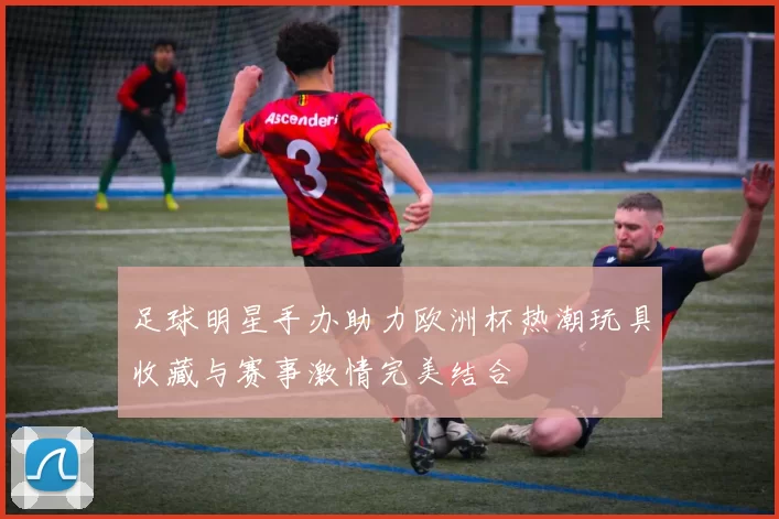 足球明星手办助力欧洲杯热潮玩具收藏与赛事激情完美结合