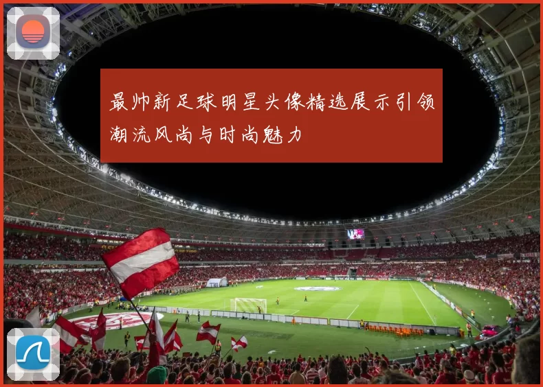 最帅新足球明星头像精选展示引领潮流风尚与时尚魅力