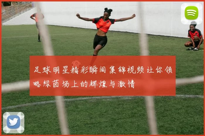 足球明星精彩瞬间集锦视频让你领略绿茵场上的辉煌与激情