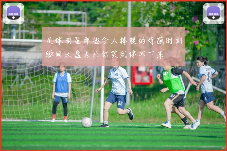 足球明星那些令人捧腹的奇葩时刻瞬间大盘点让你笑到停不下来