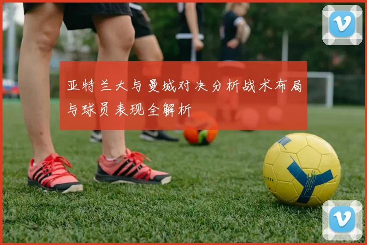 亚特兰大与曼城对决分析战术布局与球员表现全解析