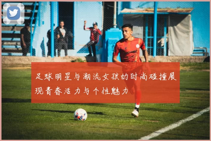 足球明星与潮流女孩的时尚碰撞展现青春活力与个性魅力