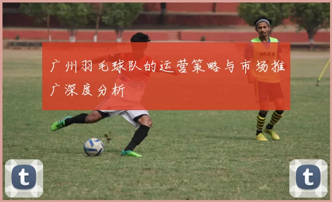 广州羽毛球队的运营策略与市场推广深度分析