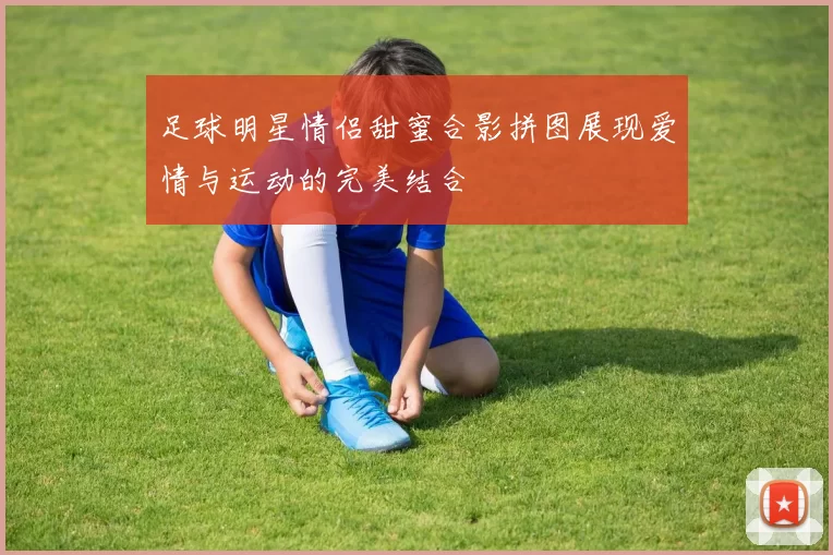足球明星情侣甜蜜合影拼图展现爱情与运动的完美结合
