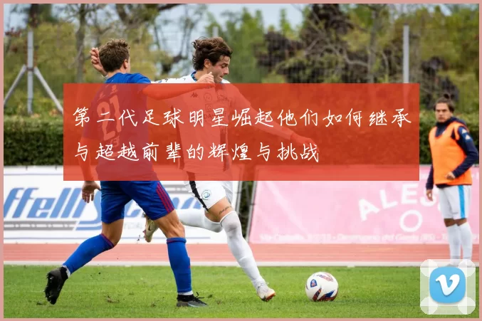 第二代足球明星崛起他们如何继承与超越前辈的辉煌与挑战