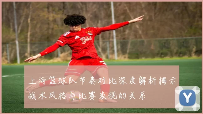上海篮球队节奏对比深度解析揭示战术风格与比赛表现的关系