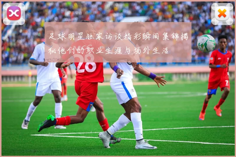 足球明星独家访谈精彩瞬间集锦揭秘他们的职业生涯与场外生活