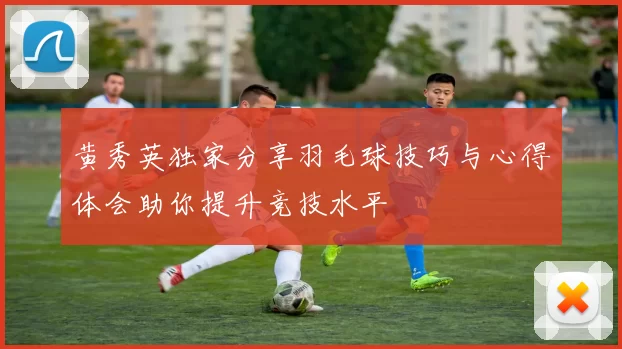 黄秀英独家分享羽毛球技巧与心得体会助你提升竞技水平