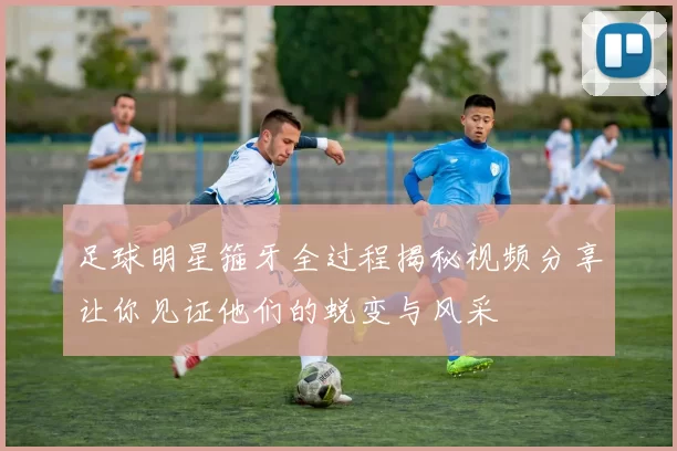 足球明星箍牙全过程揭秘视频分享让你见证他们的蜕变与风采