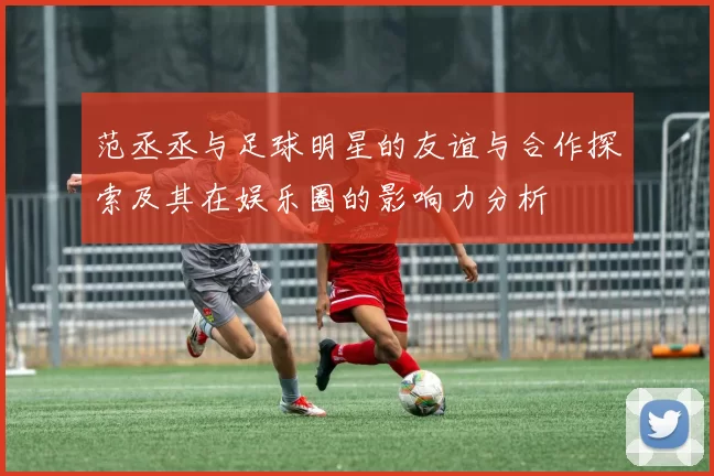 范丞丞与足球明星的友谊与合作探索及其在娱乐圈的影响力分析