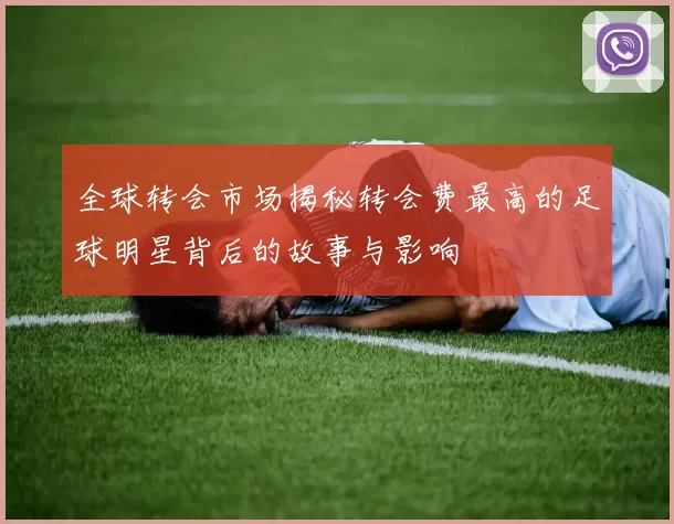 全球转会市场揭秘转会费最高的足球明星背后的故事与影响