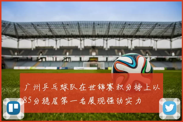 广州乒乓球队在世锦赛积分榜上以85分稳居第一名展现强劲实力