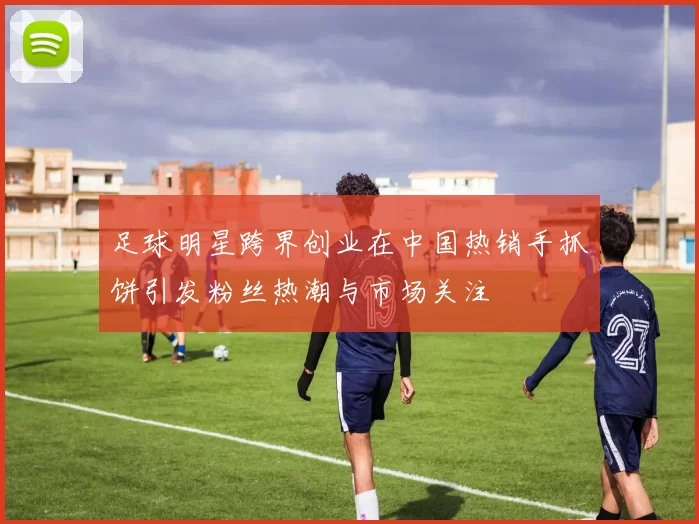 足球明星跨界创业在中国热销手抓饼引发粉丝热潮与市场关注