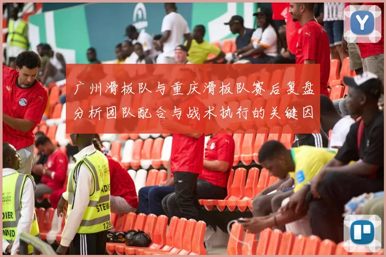 广州滑板队与重庆滑板队赛后复盘分析团队配合与战术执行的关键因素