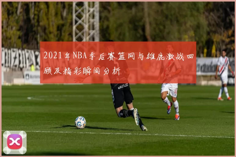2021年NBA季后赛篮网与雄鹿激战回顾及精彩瞬间分析