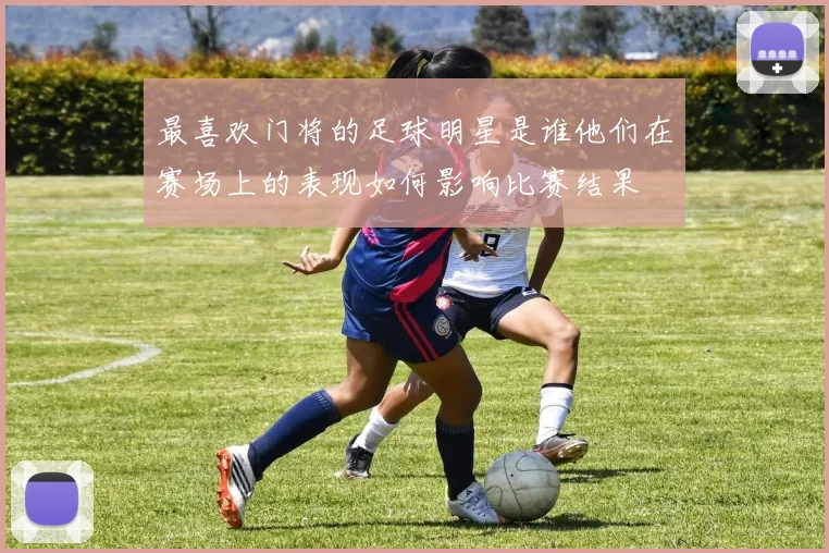 最喜欢门将的足球明星是谁他们在赛场上的表现如何影响比赛结果