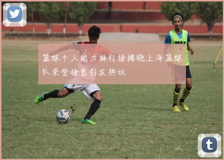 篮球个人能力排行榜揭晓上海篮球队荣登榜首引发热议