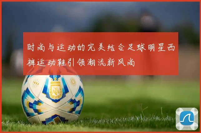 时尚与运动的完美结合足球明星西裤运动鞋引领潮流新风尚