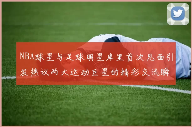 NBA球星与足球明星库里首次见面引发热议两大运动巨星的精彩交流瞬间