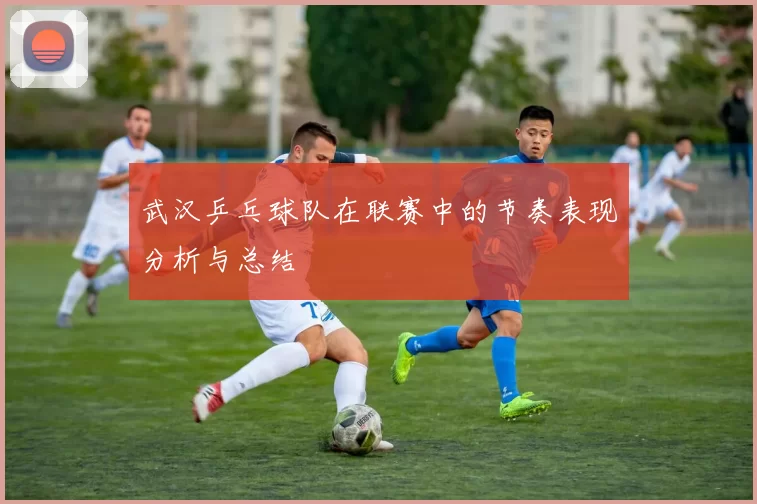 武汉乒乓球队在联赛中的节奏表现分析与总结