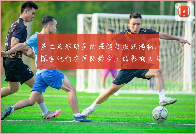 芬兰足球明星的崛起与成就揭秘，探索他们在国际舞台上的影响力与贡献