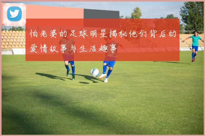 怕老婆的足球明星揭秘他们背后的爱情故事与生活趣事