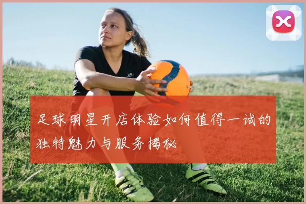 足球明星开店体验如何值得一试的独特魅力与服务揭秘