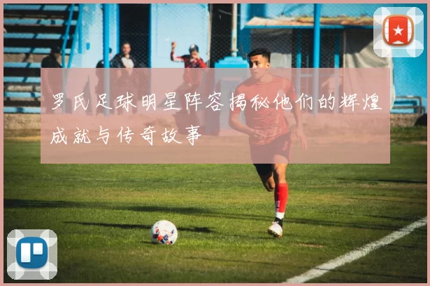 罗氏足球明星阵容揭秘他们的辉煌成就与传奇故事