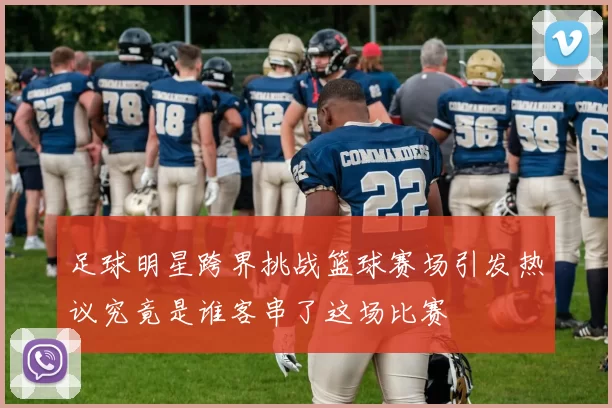 足球明星跨界挑战篮球赛场引发热议究竟是谁客串了这场比赛