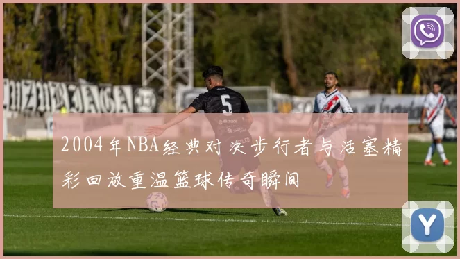 2004年NBA经典对决步行者与活塞精彩回放重温篮球传奇瞬间