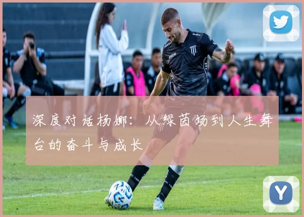 深度对话杨娜：从绿茵场到人生舞台的奋斗与成长