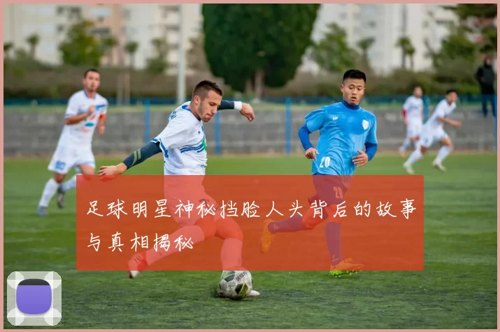 足球明星神秘挡脸人头背后的故事与真相揭秘