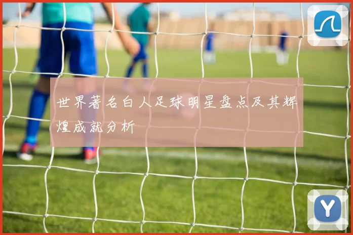 世界著名白人足球明星盘点及其辉煌成就分析