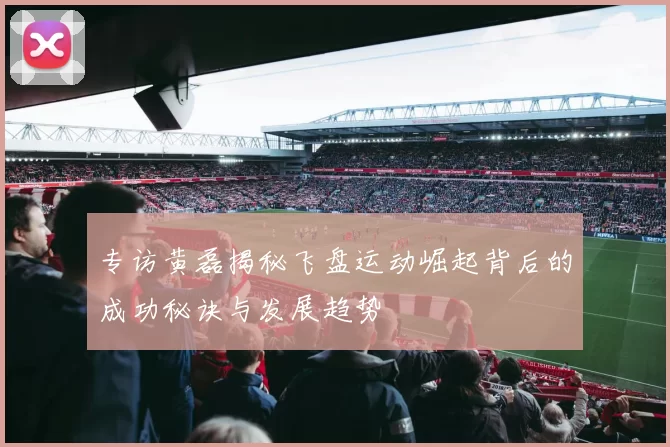专访黄磊揭秘飞盘运动崛起背后的成功秘诀与发展趋势