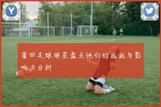 莆田足球明星盘点他们的成就与影响力分析