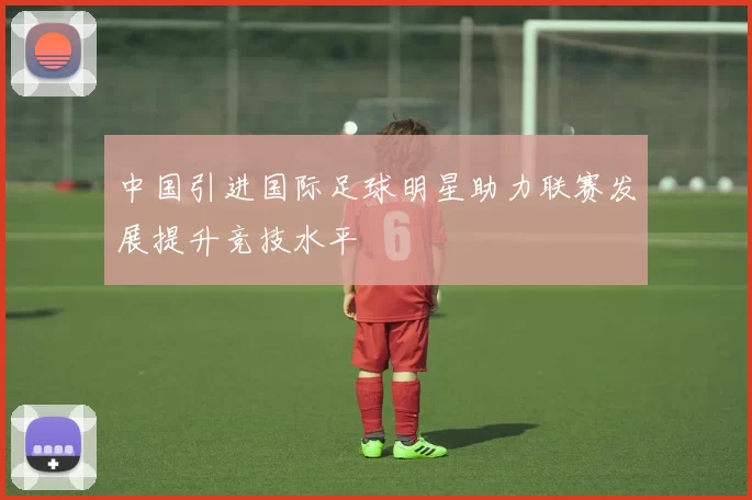 中国引进国际足球明星助力联赛发展提升竞技水平