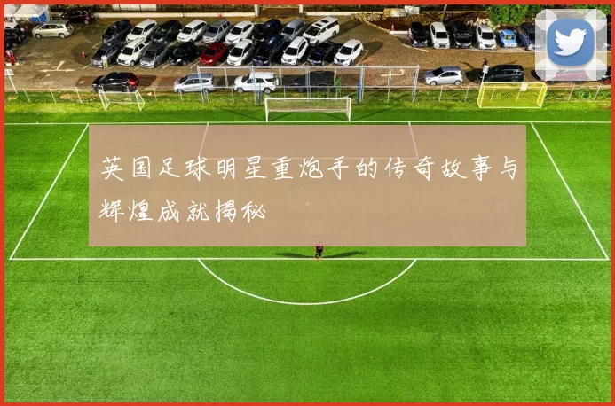 英国足球明星重炮手的传奇故事与辉煌成就揭秘