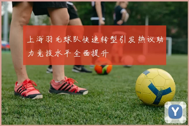 上海羽毛球队快速转型引发热议助力竞技水平全面提升