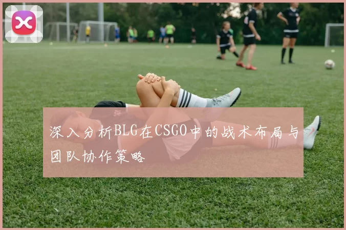 深入分析BLG在CSGO中的战术布局与团队协作策略