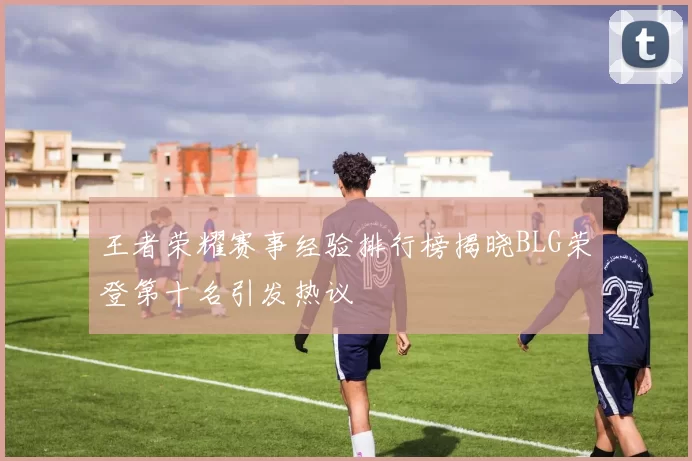 王者荣耀赛事经验排行榜揭晓BLG荣登第十名引发热议