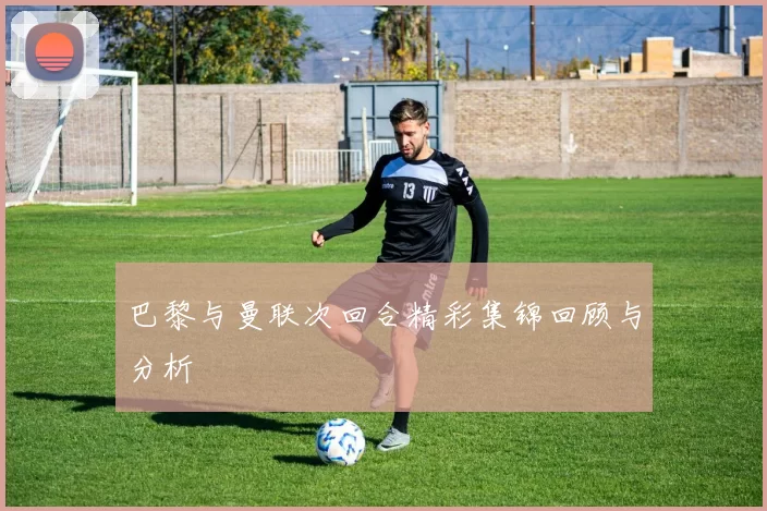 巴黎与曼联次回合精彩集锦回顾与分析