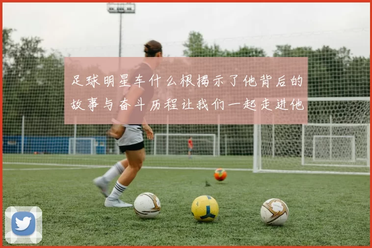 足球明星车什么根揭示了他背后的故事与奋斗历程让我们一起走进他的世界