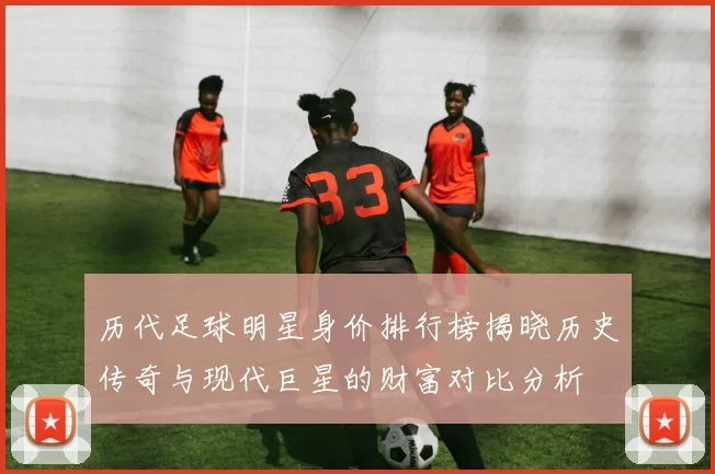 历代足球明星身价排行榜揭晓历史传奇与现代巨星的财富对比分析