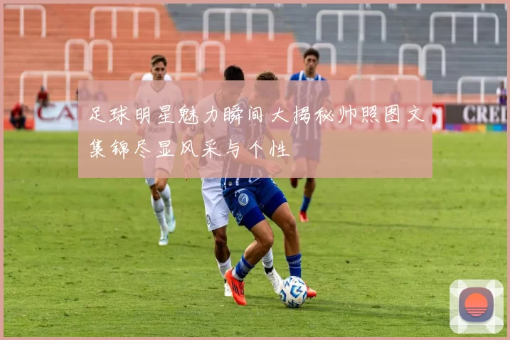 足球明星魅力瞬间大揭秘帅照图文集锦尽显风采与个性