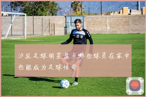 沙发足球明星盘点哪些球员在家中也能成为足球传奇