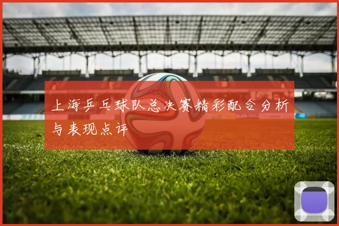 上海乒乓球队总决赛精彩配合分析与表现点评