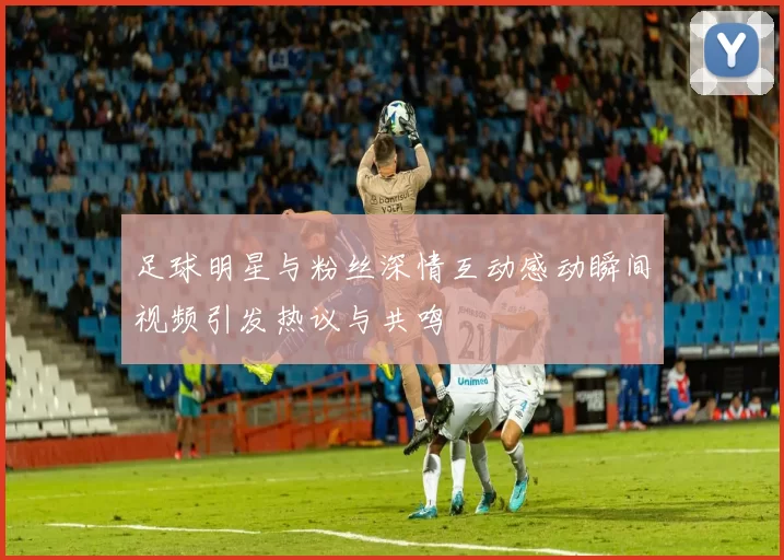 足球明星与粉丝深情互动感动瞬间视频引发热议与共鸣