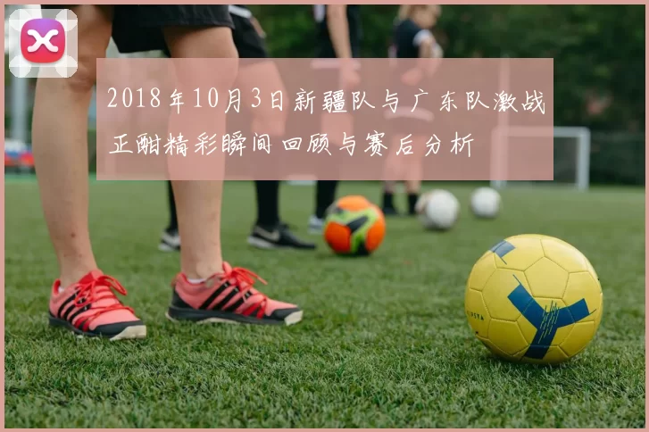 2018年10月3日新疆队与广东队激战正酣精彩瞬间回顾与赛后分析