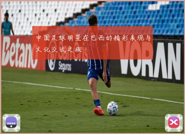 中国足球明星在巴西的精彩表现与文化交流之旅