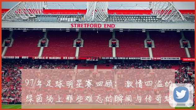 97年足球明星赛回顾：激情四溢的绿茵场上那些难忘的瞬间与传奇球星